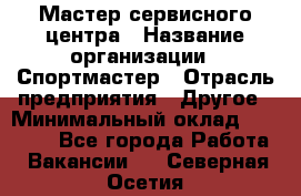 Мастер сервисного центра › Название организации ­ Спортмастер › Отрасль предприятия ­ Другое › Минимальный оклад ­ 26 000 - Все города Работа » Вакансии   . Северная Осетия